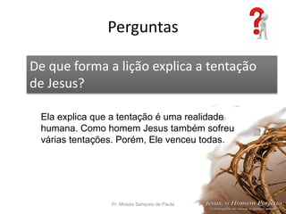 Perguntas
Pr. Moisés Sampaio de Paula 65
De que forma a lição explica a tentação
de Jesus?
Ela explica que a tentação é uma realidade
humana. Como homem Jesus também sofreu
várias tentações. Porém, Ele venceu todas.
 