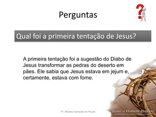 Perguntas
Pr. Moisés Sampaio de Paula 66
Qual foi a primeira tentação de Jesus?
A primeira tentação foi a sugestão do Diabo de
Jesus transformar as pedras do deserto em
pães. Ele sabia que Jesus estava em jejum e,
certamente, estava com fome.
 