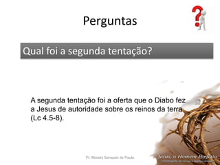 Perguntas
Pr. Moisés Sampaio de Paula 67
Qual foi a segunda tentação?
A segunda tentação foi a oferta que o Diabo fez
a Jesus de autoridade sobre os reinos da terra
(Lc 4.5-8).
 