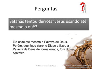 Perguntas
Pr. Moisés Sampaio de Paula 68
Satanás tentou derrotar Jesus usando até
mesmo o quê?
Ele usou até mesmo a Palavra de Deus.
Porém, que fique claro, o Diabo utilizou a
Palavra de Deus de forma errada, fora do seu
contexto.
 
