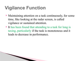  Maintaining attention on a task continuously, for some
time, like looking at the radar screen, is called
vigilance or sustained attention.
 It has been found that attending to a task for long is
taxing, particularly if the task is monotonous and it
leads to decrease in performance.
Vigilance Function
 