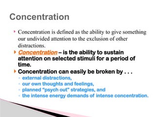  Concentration is defined as the ability to give something
our undivided attention to the exclusion of other
distractions.
 Concentration – is the ability to sustain
attention on selected stimuli for a period of
time.
 Concentration can easily be broken by . . .
◦ external distractions,
◦ our own thoughts and feelings,
◦ planned “psych out” strategies, and
◦ the intense energy demands of intense concentration.
Concentration
 