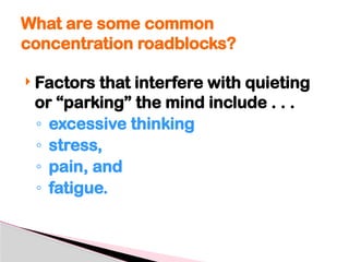  Factors that interfere with quieting
or “parking” the mind include . . .
◦ excessive thinking
◦ stress,
◦ pain, and
◦ fatigue.
What are some common
concentration roadblocks?
 
