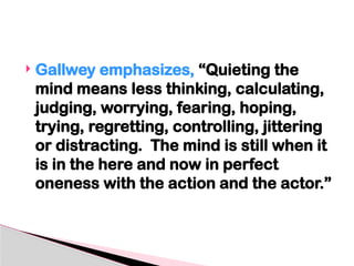  Gallwey emphasizes, “Quieting the
mind means less thinking, calculating,
judging, worrying, fearing, hoping,
trying, regretting, controlling, jittering
or distracting. The mind is still when it
is in the here and now in perfect
oneness with the action and the actor.”
 