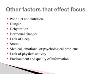  Poor diet and nutrition
 Hunger
 Dehydration
 Hormonal changes
 Lack of sleep
 Stress
 Medical, emotional or psychological problems
 Lack of physical activity
 Environment and quality of information
Other factors that effect focus
 