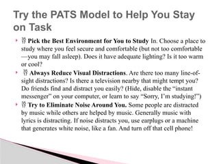   Pick the Best Environment for You to Study In. Choose a place to
study where you feel secure and comfortable (but not too comfortable
—you may fall asleep). Does it have adequate lighting? Is it too warm
or cool?
  Always Reduce Visual Distractions. Are there too many line-of-
sight distractions? Is there a television nearby that might tempt you?
Do friends find and distract you easily? (Hide, disable the “instant
messenger” on your computer, or learn to say “Sorry, I’m studying!”)
  Try to Eliminate Noise Around You. Some people are distracted
by music while others are helped by music. Generally music with
lyrics is distracting. If noise distracts you, use earplugs or a machine
that generates white noise, like a fan. And turn off that cell phone!
Try the PATS Model to Help You Stay
on Task
 