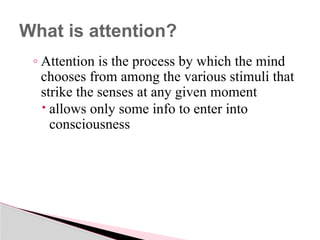 ◦ Attention is the process by which the mind
chooses from among the various stimuli that
strike the senses at any given moment
 allows only some info to enter into
consciousness
What is attention?
 