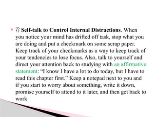   Self-talk to Control Internal Distractions. When
you notice your mind has drifted off task, stop what you
are doing and put a checkmark on some scrap paper.
Keep track of your checkmarks as a way to keep track of
your tendencies to lose focus. Also, talk to yourself and
direct your attention back to studying with an affirmative
statement: “I know I have a lot to do today, but I have to
read this chapter first.” Keep a notepad next to you and
if you start to worry about something, write it down,
promise yourself to attend to it later, and then get back to
work
 