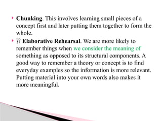  Chunking. This involves learning small pieces of a
concept first and later putting them together to form the
whole.
  Elaborative Rehearsal. We are more likely to
remember things when we consider the meaning of
something as opposed to its structural components. A
good way to remember a theory or concept is to find
everyday examples so the information is more relevant.
Putting material into your own words also makes it
more meaningful.
 