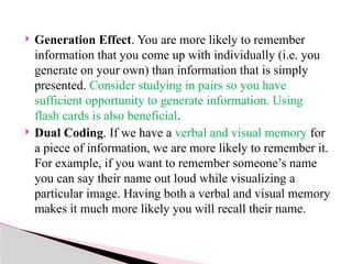  Generation Effect. You are more likely to remember
information that you come up with individually (i.e. you
generate on your own) than information that is simply
presented. Consider studying in pairs so you have
sufficient opportunity to generate information. Using
flash cards is also beneficial.
 Dual Coding. If we have a verbal and visual memory for
a piece of information, we are more likely to remember it.
For example, if you want to remember someone’s name
you can say their name out loud while visualizing a
particular image. Having both a verbal and visual memory
makes it much more likely you will recall their name.
 