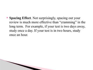  Spacing Effect. Not surprisingly, spacing out your
review is much more effective than “cramming” in the
long term. For example, if your test is two days away,
study once a day. If your test is in two hours, study
once an hour.
 