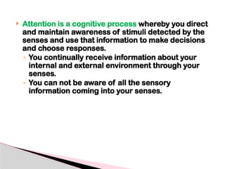  Attention is a cognitive process whereby you direct
and maintain awareness of stimuli detected by the
senses and use that information to make decisions
and choose responses.
◦ You continually receive information about your
internal and external environment through your
senses.
◦ You can not be aware of all the sensory
information coming into your senses.
 