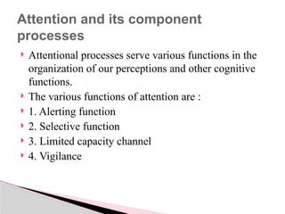 Attentional processes serve various functions in the
organization of our perceptions and other cognitive
functions.
 The various functions of attention are :
 1. Alerting function
 2. Selective function
 3. Limited capacity channel
 4. Vigilance
Attention and its component
processes
 