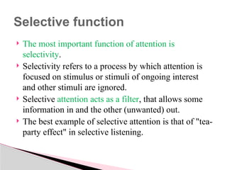  The most important function of attention is
selectivity.
 Selectivity refers to a process by which attention is
focused on stimulus or stimuli of ongoing interest
and other stimuli are ignored.
 Selective attention acts as a filter, that allows some
information in and the other (unwanted) out.
 The best example of selective attention is that of "tea-
party effect" in selective listening.
Selective function
 