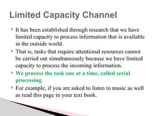  It has been established through research that we have
limited capacity to process information that is available
in the outside world.
 That is, tasks that require attentional resources cannot
be carried out simultaneously because we have limited
capacity to process the incoming information.
 We process the task one at a time, called serial
processing.
 For example, if you are asked to listen to music as well
as read this page in your text book.
Limited Capacity Channel
 