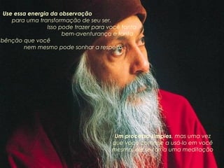Use essa energia da observação
para uma transformação de seu ser.
Isso pode trazer para você tanta
bem-aventurança e tanta
bênção que você
nem mesmo pode sonhar a respeito

Um processo simples, mas uma vez
que você comece a usá-lo em você
mesmo, ele se torna uma meditação

 