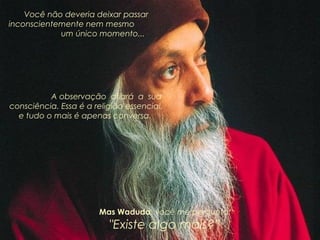 Você não deveria deixar passar
inconscientemente nem mesmo
um único momento...

A observação afiará a sua
consciência. Essa é a religião essencial,
e tudo o mais é apenas conversa.

Mas Waduda, você me pergunta:

"Existe algo mais?”

 