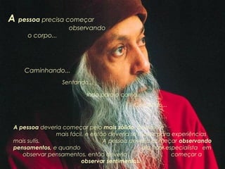A pessoa precisa começar

observando

o corpo...

Caminhando...
Sentando...
Indo para a cama...
Comendo...

A pessoa deveria começar pelo mais sólido, pois isso é
mais fácil, e então deveria se mover para experiências
mais sutis.
A pessoa deveria começar observando
pensamentos, e quando
ela ficar especialista em
observar pensamentos, então deveria
começar a
observar sentimentos.

 