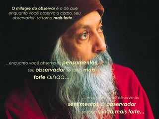 O milagre do observar é o de que
enquanto você observa o corpo, seu
observador se torna mais forte...

...enquanto você observa os pensamentos,
seu observador se torna mais

forte ainda...

....enquanto você observa os

sentimentos, o observador
se torna ainda mais forte...

 