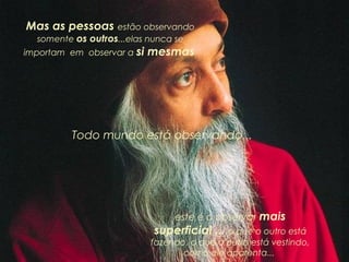 Mas as pessoas estão observando
somente os outros...elas nunca se

importam em observar a si

mesmas.

Todo mundo está observando...

este é o observar mais

superficial ... o que o outro está
fazendo, o que o outro está vestindo,
como ele aparenta...

 