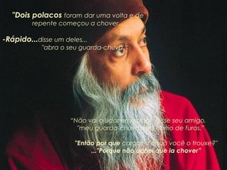 "Dois polacos foram dar uma volta e de
repente começou a chover...

-Rápido...disse um deles...
"abra o seu guarda-chuva.“

“Não vai ajudar em nada”, disse seu amigo,
"meu guarda-chuva está cheio de furos.”
      "Então por que cargas d'água você o trouxe?"
      ..."Porque não achei que ia chover”

 