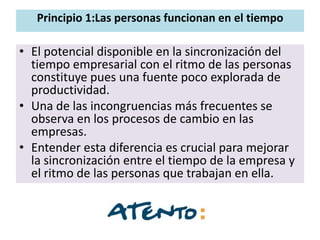 Principio 1:Las personas funcionan en el tiempo

• El potencial disponible en la sincronización del
  tiempo empresarial con el ritmo de las personas
  constituye pues una fuente poco explorada de
  productividad.
• Una de las incongruencias más frecuentes se
  observa en los procesos de cambio en las
  empresas.
• Entender esta diferencia es crucial para mejorar
  la sincronización entre el tiempo de la empresa y
  el ritmo de las personas que trabajan en ella.
 