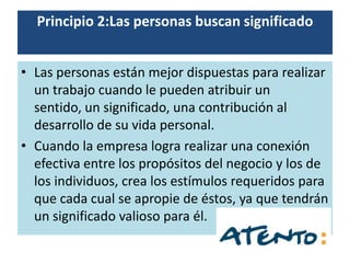 Principio 2:Las personas buscan significado


• Las personas están mejor dispuestas para realizar
  un trabajo cuando le pueden atribuir un
  sentido, un significado, una contribución al
  desarrollo de su vida personal.
• Cuando la empresa logra realizar una conexión
  efectiva entre los propósitos del negocio y los de
  los individuos, crea los estímulos requeridos para
  que cada cual se apropie de éstos, ya que tendrán
  un significado valioso para él.
 