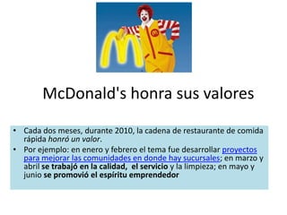 McDonald's honra sus valores
• Cada dos meses, durante 2010, la cadena de restaurante de comida
  rápida honró un valor.
• Por ejemplo: en enero y febrero el tema fue desarrollar proyectos
  para mejorar las comunidades en donde hay sucursales; en marzo y
  abril se trabajó en la calidad, el servicio y la limpieza; en mayo y
  junio se promovió el espíritu emprendedor
 