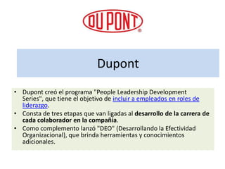 Dupont
• Dupont creó el programa "People Leadership Development
  Series", que tiene el objetivo de incluir a empleados en roles de
  liderazgo.
• Consta de tres etapas que van ligadas al desarrollo de la carrera de
  cada colaborador en la compañía.
• Como complemento lanzó "DEO" (Desarrollando la Efectividad
  Organizacional), que brinda herramientas y conocimientos
  adicionales.
 