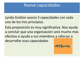 Nueve capacidades

Lynda Gratton asocia 3 capacidades con cada
uno de los tres principios.
Esta proposición es muy significativa. Nos ayuda
a concluir que una organización será mucho más
efectiva si ayuda a sus miembros a reforzar o
desarrollar esas capacidades
 