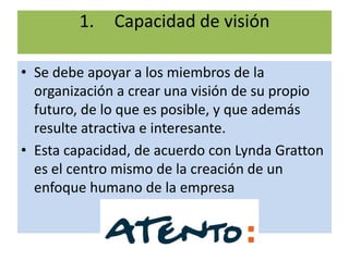 1.    Capacidad de visión

• Se debe apoyar a los miembros de la
  organización a crear una visión de su propio
  futuro, de lo que es posible, y que además
  resulte atractiva e interesante.
• Esta capacidad, de acuerdo con Lynda Gratton
  es el centro mismo de la creación de un
  enfoque humano de la empresa
 