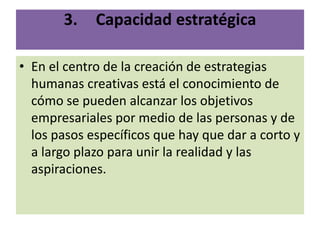 3.    Capacidad estratégica

• En el centro de la creación de estrategias
  humanas creativas está el conocimiento de
  cómo se pueden alcanzar los objetivos
  empresariales por medio de las personas y de
  los pasos específicos que hay que dar a corto y
  a largo plazo para unir la realidad y las
  aspiraciones.
 