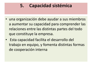 5.    Capacidad sistémica

• una organización debe ayudar a sus miembros
  a aumentar su capacidad para comprender las
  relaciones entre las distintas partes del todo
  que constituye la empresa.
• Esta capacidad facilita el desarrollo del
  trabajo en equipo, y fomenta distintas formas
  de cooperación interna
 