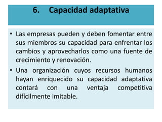 6.   Capacidad adaptativa

• Las empresas pueden y deben fomentar entre
  sus miembros su capacidad para enfrentar los
  cambios y aprovecharlos como una fuente de
  crecimiento y renovación.
• Una organización cuyos recursos humanos
  hayan enriquecido su capacidad adaptativa
  contará con una ventaja competitiva
  difícilmente imitable.
 