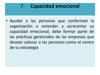 7.    Capacidad emocional

• Ayudar a las personas que conforman la
  organización a entender y acrecentar su
  capacidad emocional, debe formar parte de
  las prácticas gerenciales de las empresas que
  desean colocar a las personas como el centro
  de su estrategia
 