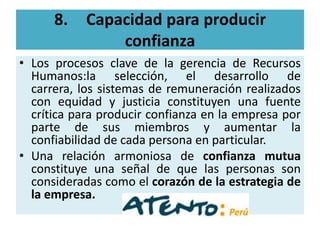 8.    Capacidad para producir
                confianza
• Los procesos clave de la gerencia de Recursos
  Humanos:la selección, el desarrollo de
  carrera, los sistemas de remuneración realizados
  con equidad y justicia constituyen una fuente
  crítica para producir confianza en la empresa por
  parte de sus miembros y aumentar la
  confiabilidad de cada persona en particular.
• Una relación armoniosa de confianza mutua
  constituye una señal de que las personas son
  consideradas como el corazón de la estrategia de
  la empresa.
 