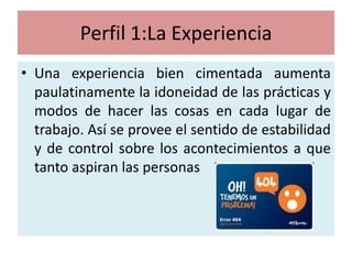 Perfil 1:La Experiencia
• Una experiencia bien cimentada aumenta
  paulatinamente la idoneidad de las prácticas y
  modos de hacer las cosas en cada lugar de
  trabajo. Así se provee el sentido de estabilidad
  y de control sobre los acontecimientos a que
  tanto aspiran las personas
 