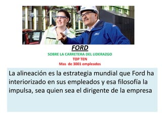 FORD
             SOBRE LA CARRETERA DEL LIDERAZGO
                         TOP TEN
                  Mas de 3001 empleados

La alineación es la estrategia mundial que Ford ha
interiorizado en sus empleados y esa filosofía la
impulsa, sea quien sea el dirigente de la empresa
 