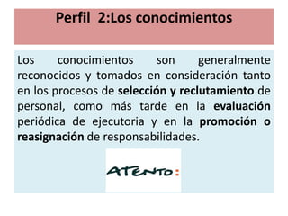 Perfil 2:Los conocimientos

Los     conocimientos      son     generalmente
reconocidos y tomados en consideración tanto
en los procesos de selección y reclutamiento de
personal, como más tarde en la evaluación
periódica de ejecutoria y en la promoción o
reasignación de responsabilidades.
 