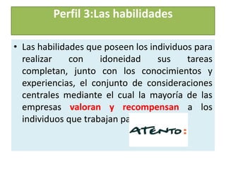 Perfil 3:Las habilidades

• Las habilidades que poseen los individuos para
  realizar    con    idoneidad      sus   tareas
  completan, junto con los conocimientos y
  experiencias, el conjunto de consideraciones
  centrales mediante el cual la mayoría de las
  empresas valoran y recompensan a los
  individuos que trabajan para ellas.
 