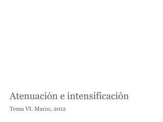 Atenuación e intensificación
Tema VI. Marzo, 2012
 