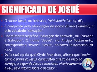 






O nome Josué, no hebraico, Yehōshuāh (Nm 13.16),
é composto pela abreviação do nome divino (Yahweh) e
pelo vocábulo "salvação".
Literalmente significa "Salvação de Yahweh", ou "Yahweh
é Salvador". O nome "Josué", no Antigo Testamento,
corresponde a "Iēsous", "Jesus", no Novo Testamento (At
7.45).
Daí a razão pela qual Clyde Francisco, afirma que "assim
como o primeiro Jesus conquistou a terra da mão do
inimigo, o segundo Jesus conquistou vitoriosamente
o céu, pela vitória sobre o pecado" .

 