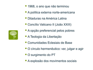 1968, o ano que não terminou
A política externa norte-americana
Ditaduras na América Latina
Concílio Vaticano II (João XXIII)
A opção preferencial pelos pobres
A Teologia da Libertação
Comunidades Eclesiais de Base
O círculo hermenêutico: ver, julgar e agir
O surgimento do PT
A explosão dos movimentos sociais
 