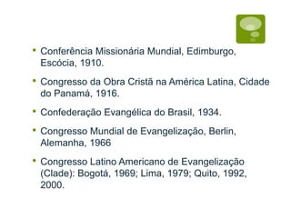 • Conferência Missionária Mundial, Edimburgo,
Escócia, 1910.
• Congresso da Obra Cristã na América Latina, Cidade
do Panamá, 1916.
• Confederação Evangélica do Brasil, 1934.
• Congresso Mundial de Evangelização, Berlin,
Alemanha, 1966
• Congresso Latino Americano de Evangelização
(Clade): Bogotá, 1969; Lima, 1979; Quito, 1992,
2000.
 