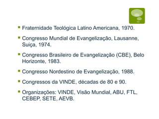 Fraternidade Teológica Latino Americana, 1970.
Congresso Mundial de Evangelização, Lausanne,
Suiça, 1974.
Congresso Brasileiro de Evangelização (CBE), Belo
Horizonte, 1983.
Congresso Nordestino de Evangelização, 1988.
Congressos da VINDE, décadas de 80 e 90.
Organizações: VINDE, Visão Mundial, ABU, FTL,
CEBEP, SETE, AEVB.
 