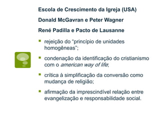 Escola de Crescimento da Igreja (USA)
Donald McGavran e Peter Wagner
René Padilla e Pacto de Lausanne
rejeição do “princípio de unidades
homogêneas”;
condenação da identificação do cristianismo
com o american way of life;
crítica à simplificação da conversão como
mudança de religião;
afirmação da imprescindível relação entre
evangelização e responsabilidade social.
 