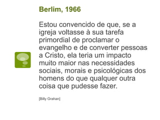 Estou convencido de que, se a
igreja voltasse à sua tarefa
primordial de proclamar o
evangelho e de converter pessoas
a Cristo, ela teria um impacto
muito maior nas necessidades
sociais, morais e psicológicas dos
homens do que qualquer outra
coisa que pudesse fazer.
[Billy Grahan]
Berlim, 1966
 