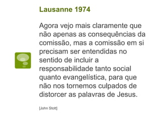 Agora vejo mais claramente que
não apenas as consequências da
comissão, mas a comissão em si
precisam ser entendidas no
sentido de incluir a
responsabilidade tanto social
quanto evangelística, para que
não nos tornemos culpados de
distorcer as palavras de Jesus.
[John Stott]
Lausanne 1974
 