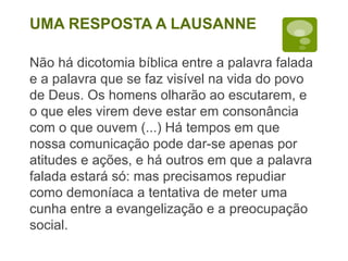 Não há dicotomia bíblica entre a palavra falada
e a palavra que se faz visível na vida do povo
de Deus. Os homens olharão ao escutarem, e
o que eles virem deve estar em consonância
com o que ouvem (...) Há tempos em que
nossa comunicação pode dar-se apenas por
atitudes e ações, e há outros em que a palavra
falada estará só: mas precisamos repudiar
como demoníaca a tentativa de meter uma
cunha entre a evangelização e a preocupação
social.
UMA RESPOSTA A LAUSANNE
 