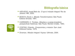 Bibliografia básica
AZEVEDO, Israel Belo de. O que é missão integral. Rio de
Janeiro: MK, 2005.
BOSCH, David J. Missão Transformadora. São Paulo:
Editora Sinodal, 1991.
CARRIKER, C. Timóteo. Missões e a igreja brasileira:
perspectivas históricas. São Paulo: Mundo Cristão, 1993.
COSTAS, Orlando. Compromiso y mission. San José:
Editorial Caribe, 1979.
Diversos. Missão Integral. Viçosa: Ultimato, 2004.
 